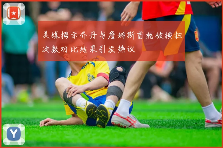 美媒揭示乔丹与詹姆斯首轮被横扫次数对比结果引发热议