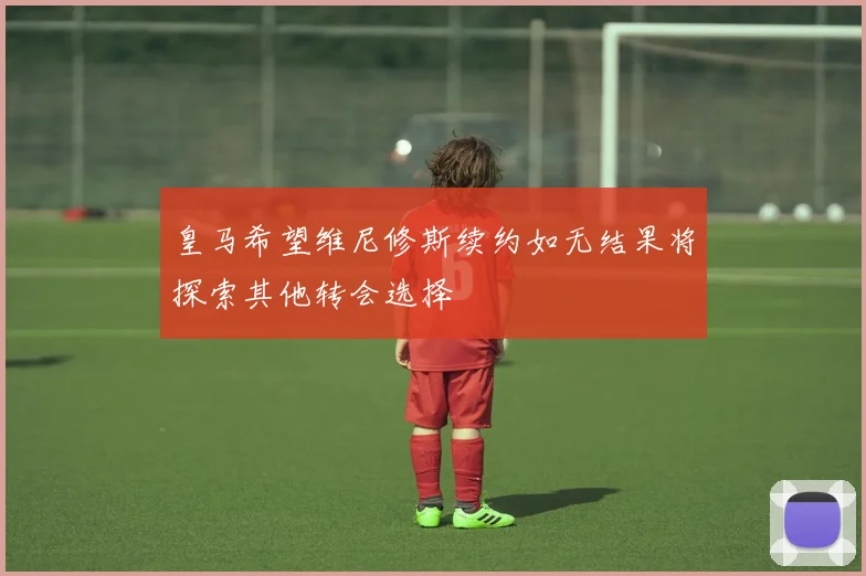 皇马希望维尼修斯续约如无结果将探索其他转会选择