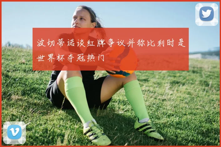 波切蒂诺谈红牌争议并称比利时是世界杯夺冠热门