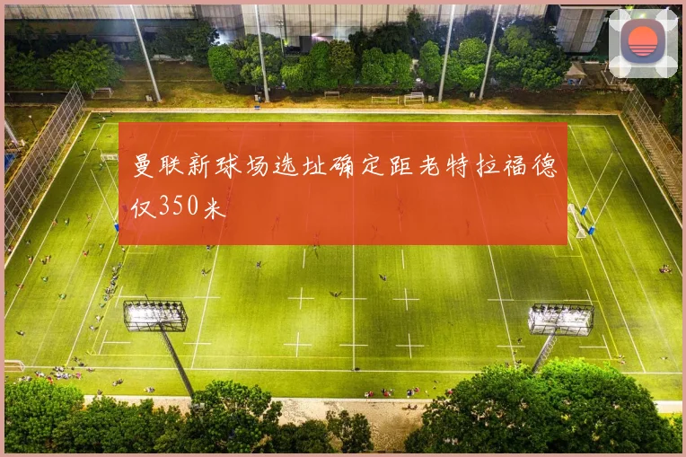 曼联新球场选址确定距老特拉福德仅350米
