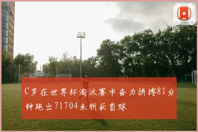 C罗在世界杯淘汰赛中奋力拼搏81分钟跑出71704米斩获首球