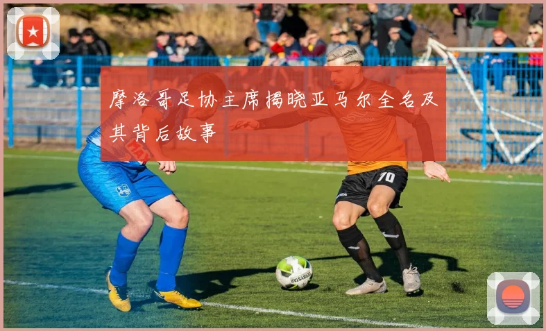 摩洛哥足协主席揭晓亚马尔全名及其背后故事