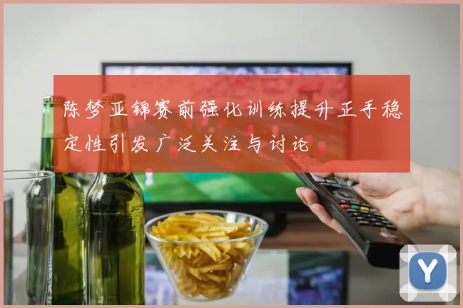 陈梦亚锦赛前强化训练提升正手稳定性引发广泛关注与讨论
