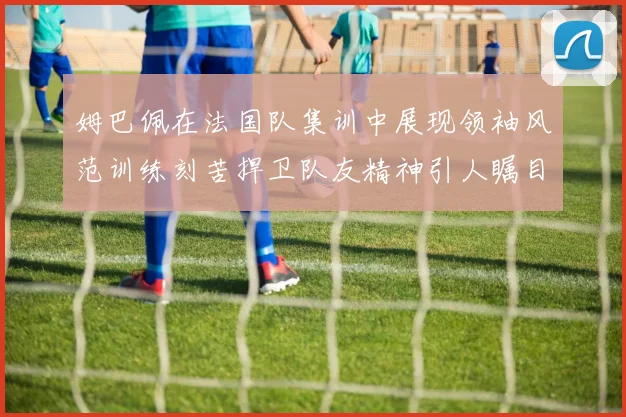 姆巴佩在法国队集训中展现领袖风范训练刻苦捍卫队友精神引人瞩目