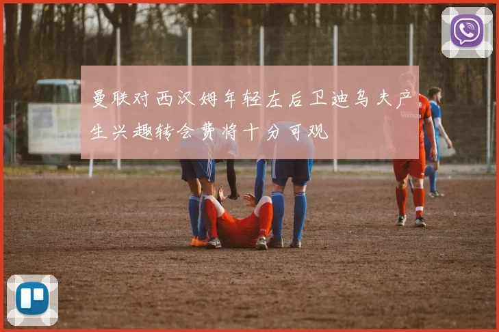 曼联对西汉姆年轻左后卫迪乌夫产生兴趣转会费将十分可观