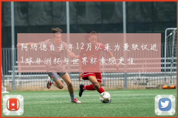阿玛德自去年12月以来为曼联仅进1球非洲杯与世界杯表现更佳