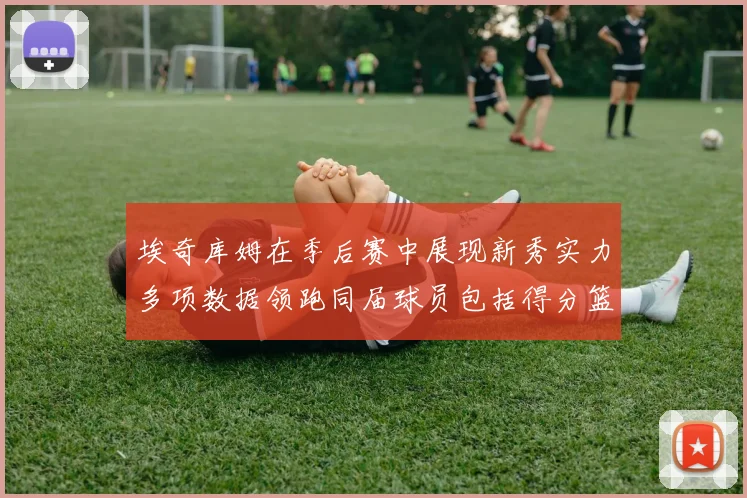 埃奇库姆在季后赛中展现新秀实力多项数据领跑同届球员包括得分篮板助攻抢断三分