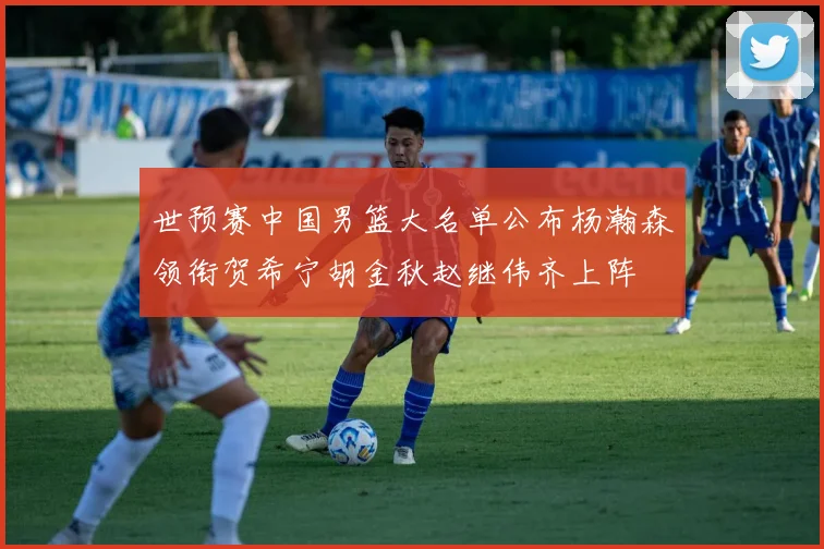 世预赛中国男篮大名单公布杨瀚森领衔贺希宁胡金秋赵继伟齐上阵