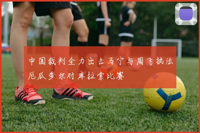 中国裁判全力出击马宁与周飞执法厄瓜多尔对库拉索比赛