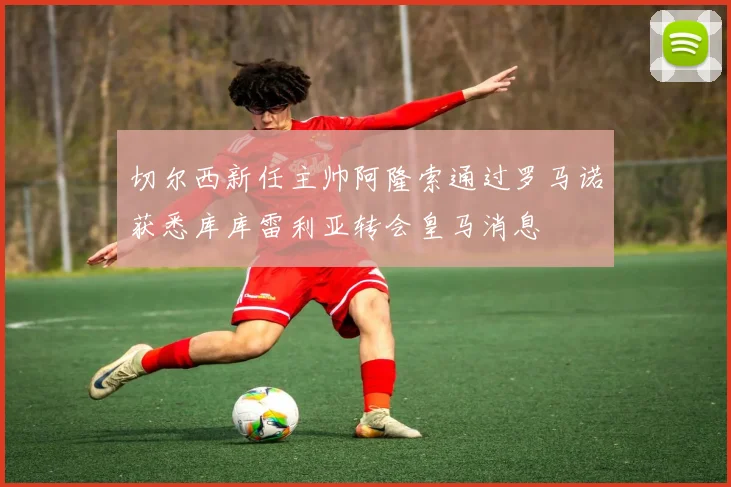 切尔西新任主帅阿隆索通过罗马诺获悉库库雷利亚转会皇马消息