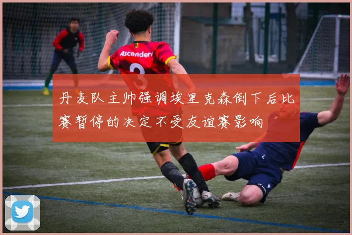 丹麦队主帅强调埃里克森倒下后比赛暂停的决定不受友谊赛影响