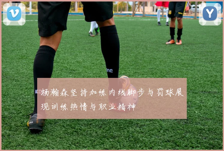 杨瀚森坚持加练内线脚步与罚球展现训练热情与职业精神