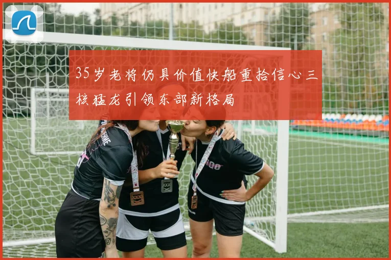 35岁老将仍具价值快船重拾信心三核猛龙引领东部新格局