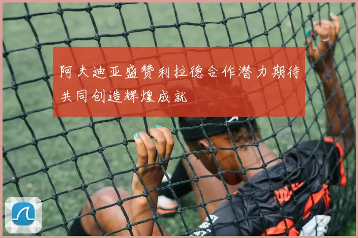 阿夫迪亚盛赞利拉德合作潜力期待共同创造辉煌成就