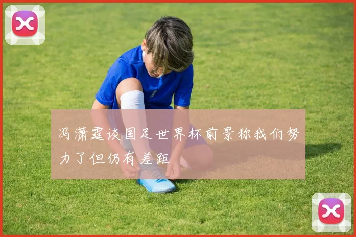 冯潇霆谈国足世界杯前景称我们努力了但仍有差距