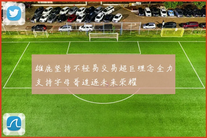 雄鹿坚持不轻易交易超巨理念全力支持字母哥追逐未来荣耀