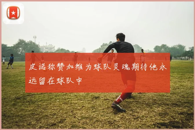 皮诺称赞加维为球队灵魂期待他永远留在球队中