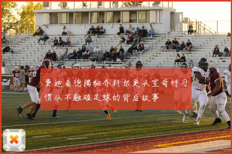 费迪南德揭秘乔科尔更衣室奇特习惯从不触碰足球的背后故事