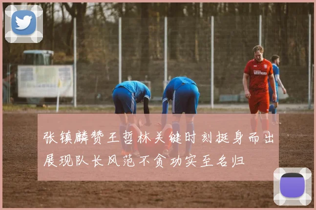 张镇麟赞王哲林关键时刻挺身而出展现队长风范不贪功实至名归