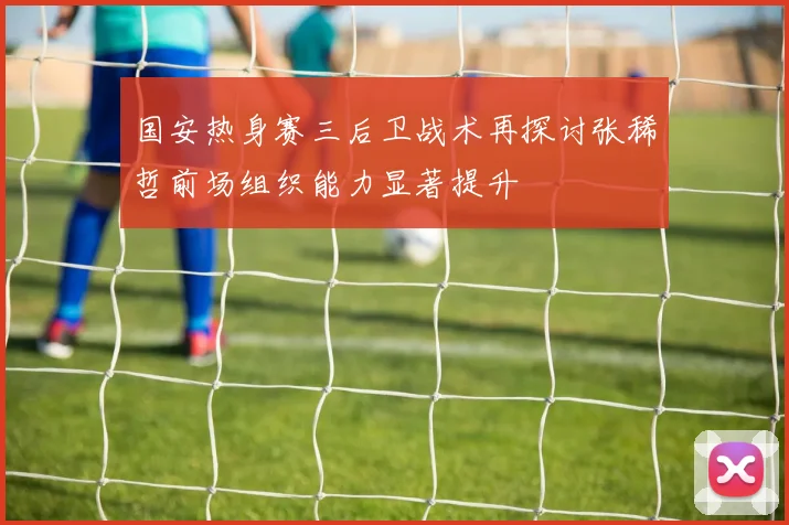 国安热身赛三后卫战术再探讨张稀哲前场组织能力显著提升