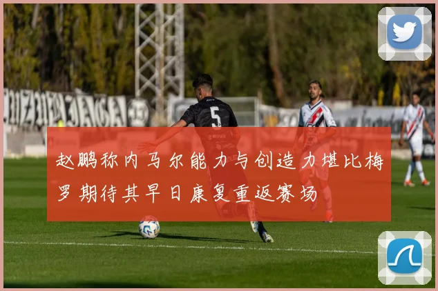 赵鹏称内马尔能力与创造力堪比梅罗期待其早日康复重返赛场