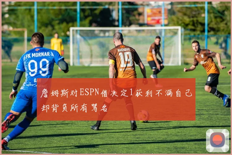 詹姆斯对ESPN借决定1获利不满自己却背负所有骂名