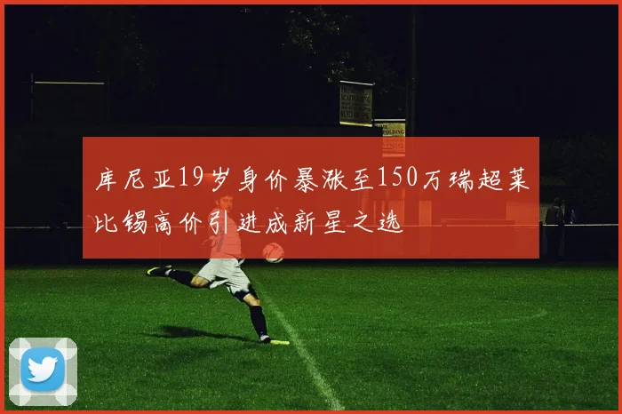 库尼亚19岁身价暴涨至150万瑞超莱比锡高价引进成新星之选