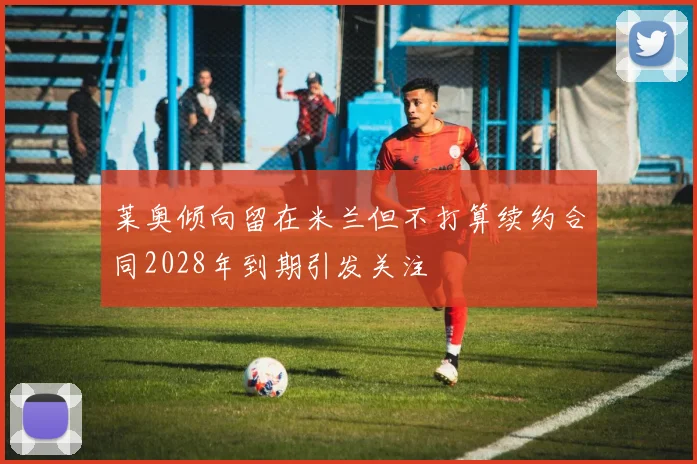 莱奥倾向留在米兰但不打算续约合同2028年到期引发关注
