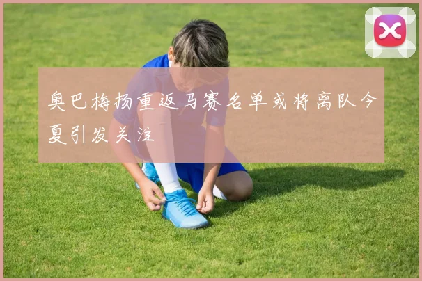 奥巴梅扬重返马赛名单或将离队今夏引发关注